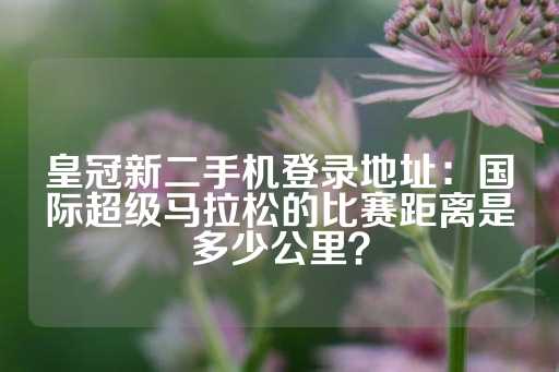 皇冠新二手机登录地址：国际超级马拉松的比赛距离是多少公里？-第1张图片-皇冠信用盘出租