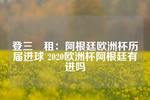 登三岀租：阿根廷欧洲杯历届进球 2020欧洲杯阿根廷有进吗-第1张图片-皇冠信用盘出租