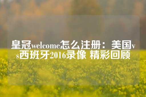 皇冠welcome怎么注册：美国vs西班牙2016录像 精彩回顾