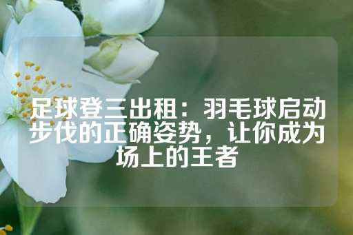 足球登三出租：羽毛球启动步伐的正确姿势，让你成为场上的王者