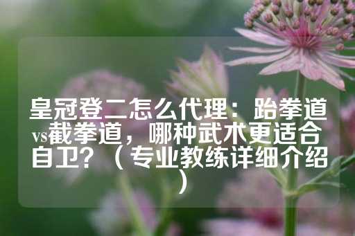 皇冠登二怎么代理：跆拳道vs截拳道，哪种武术更适合自卫？（专业教练详细介绍）