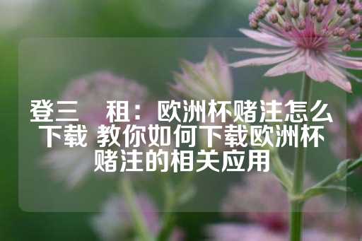 登三岀租：欧洲杯赌注怎么下载 教你如何下载欧洲杯赌注的相关应用-第1张图片-皇冠信用盘出租