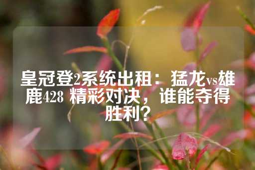 皇冠登2系统出租：猛龙vs雄鹿428 精彩对决，谁能夺得胜利？