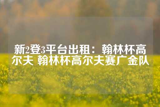 新2登3平台出租：翰林杯高尔夫 翰林杯高尔夫赛广金队