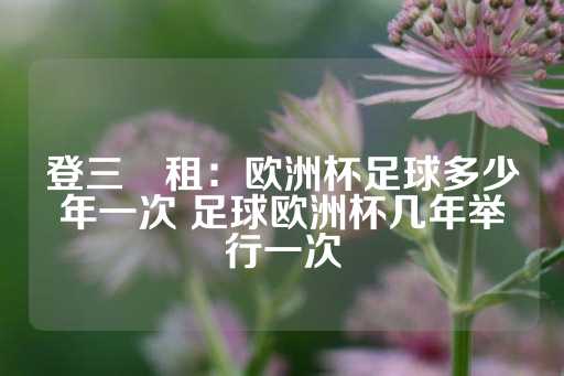 登三岀租：欧洲杯足球多少年一次 足球欧洲杯几年举行一次