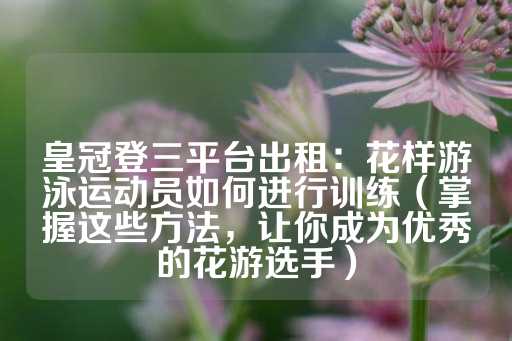 皇冠登三平台出租：花样游泳运动员如何进行训练（掌握这些方法，让你成为优秀的花游选手）