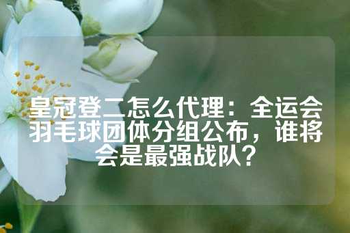 皇冠登二怎么代理：全运会羽毛球团体分组公布，谁将会是最强战队？