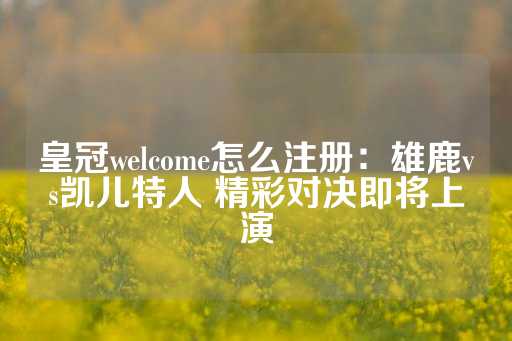 皇冠welcome怎么注册：雄鹿vs凯儿特人 精彩对决即将上演-第1张图片-皇冠信用盘出租