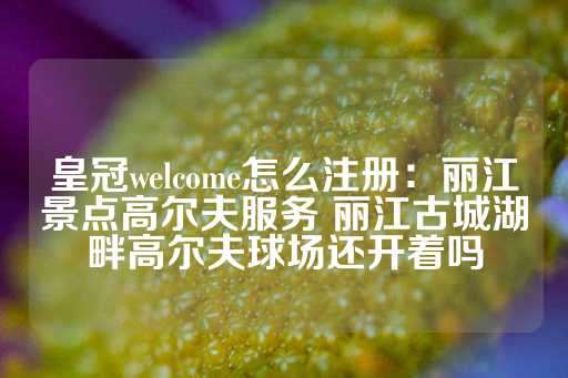 皇冠welcome怎么注册：丽江景点高尔夫服务 丽江古城湖畔高尔夫球场还开着吗-第1张图片-皇冠信用盘出租