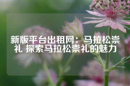 新版平台出租网：马拉松崇礼 探索马拉松崇礼的魅力