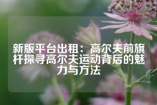 新版平台出租：高尔夫前旗杆探寻高尔夫运动背后的魅力与方法