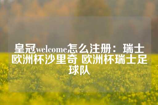 皇冠welcome怎么注册：瑞士欧洲杯沙里奇 欧洲杯瑞士足球队