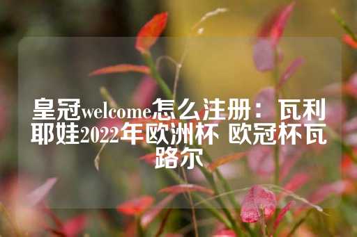 皇冠welcome怎么注册：瓦利耶娃2022年欧洲杯 欧冠杯瓦路尔-第1张图片-皇冠信用盘出租