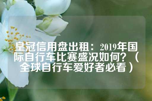 皇冠信用盘出租：2019年国际自行车比赛盛况如何？（全球自行车爱好者必看）-第1张图片-皇冠信用盘出租