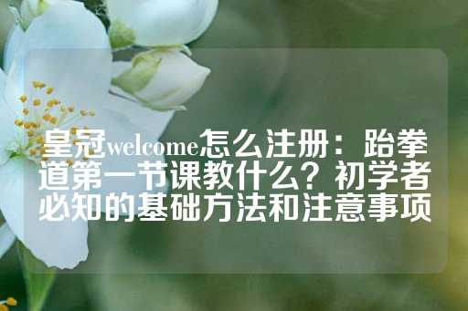 皇冠welcome怎么注册：跆拳道第一节课教什么？初学者必知的基础方法和注意事项