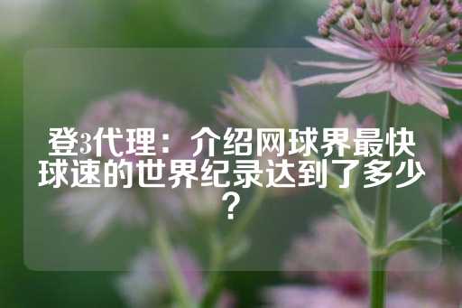 登3代理：介绍网球界最快球速的世界纪录达到了多少？