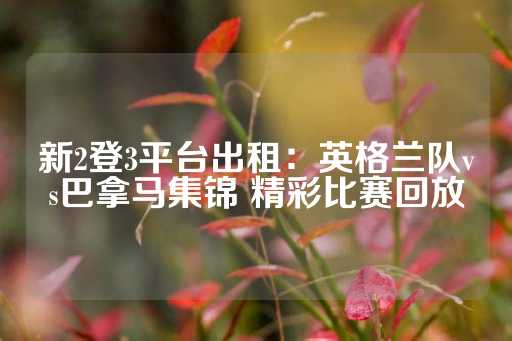 新2登3平台出租：英格兰队vs巴拿马集锦 精彩比赛回放-第1张图片-皇冠信用盘出租