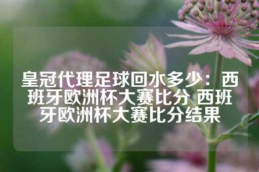 皇冠代理足球回水多少：西班牙欧洲杯大赛比分 西班牙欧洲杯大赛比分结果-第1张图片-皇冠信用盘出租