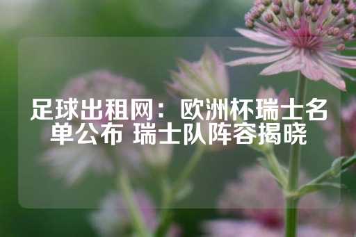 足球出租网：欧洲杯瑞士名单公布 瑞士队阵容揭晓-第1张图片-皇冠信用盘出租