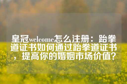 皇冠welcome怎么注册：跆拳道证书如何通过跆拳道证书，提高你的婚姻市场价值？