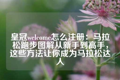 皇冠welcome怎么注册：马拉松跑步图解从新手到高手，这些方法让你成为马拉松达人-第1张图片-皇冠信用盘出租