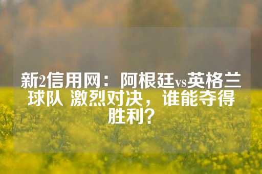 新2信用网：阿根廷vs英格兰球队 激烈对决，谁能夺得胜利？