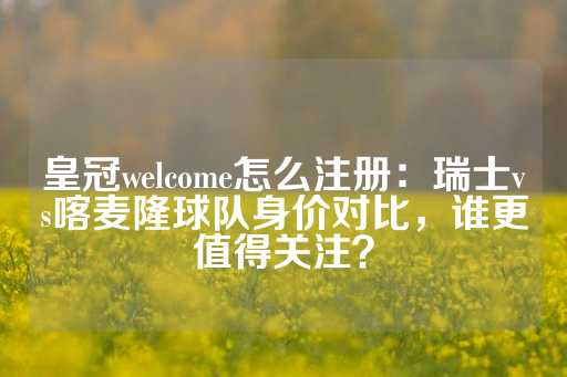 皇冠welcome怎么注册：瑞士vs喀麦隆球队身价对比，谁更值得关注？-第1张图片-皇冠信用盘出租