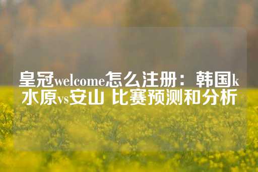 皇冠welcome怎么注册：韩国k水原vs安山 比赛预测和分析-第1张图片-皇冠信用盘出租