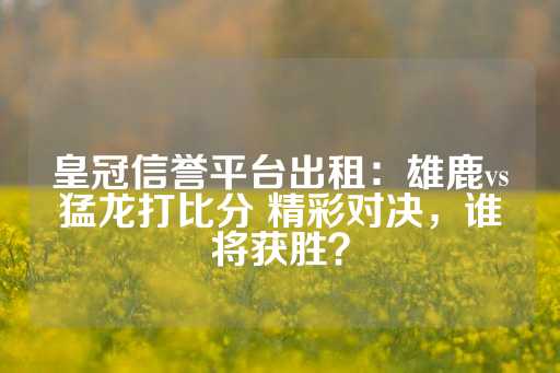 皇冠信誉平台出租：雄鹿vs猛龙打比分 精彩对决，谁将获胜？