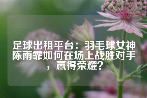 足球出租平台：羽毛球女神陈雨霏如何在场上战胜对手，赢得荣耀？