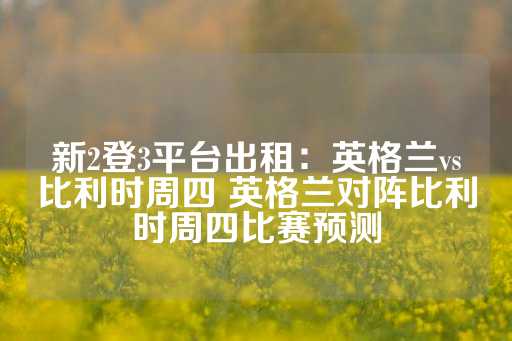 新2登3平台出租：英格兰vs比利时周四 英格兰对阵比利时周四比赛预测-第1张图片-皇冠信用盘出租