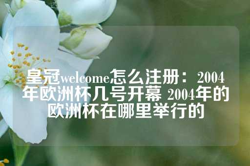 皇冠welcome怎么注册：2004年欧洲杯几号开幕 2004年的欧洲杯在哪里举行的-第1张图片-皇冠信用盘出租