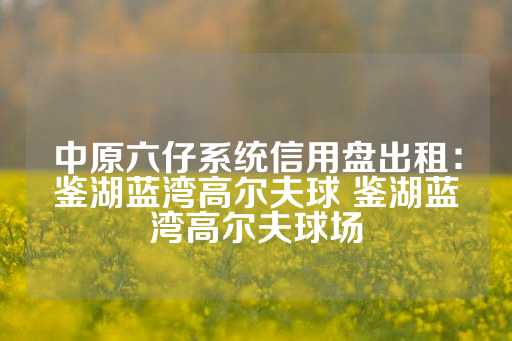 中原六仔系统信用盘出租：鉴湖蓝湾高尔夫球 鉴湖蓝湾高尔夫球场