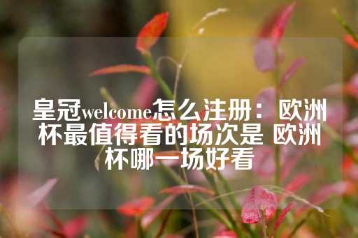 皇冠welcome怎么注册：欧洲杯最值得看的场次是 欧洲杯哪一场好看