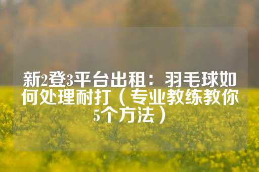 新2登3平台出租：羽毛球如何处理耐打（专业教练教你5个方法）