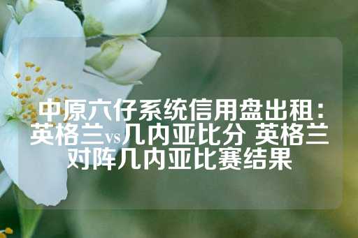 中原六仔系统信用盘出租：英格兰vs几内亚比分 英格兰对阵几内亚比赛结果