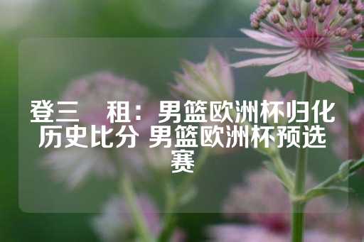 登三岀租：男篮欧洲杯归化历史比分 男篮欧洲杯预选赛-第1张图片-皇冠信用盘出租