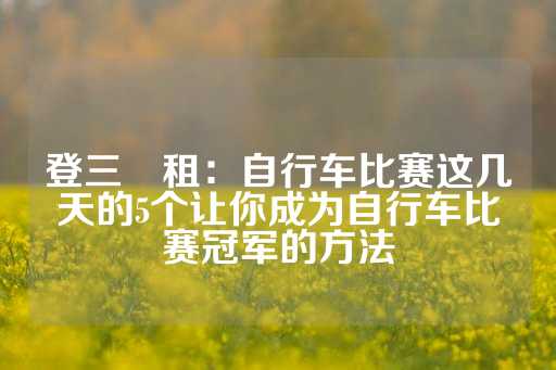 登三岀租：自行车比赛这几天的5个让你成为自行车比赛冠军的方法