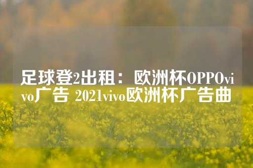 足球登2出租：欧洲杯OPPOvivo广告 2021vivo欧洲杯广告曲