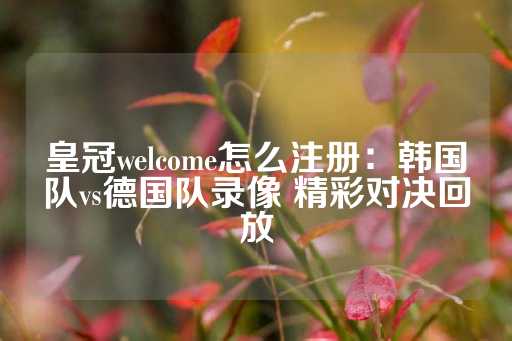 皇冠welcome怎么注册：韩国队vs德国队录像 精彩对决回放