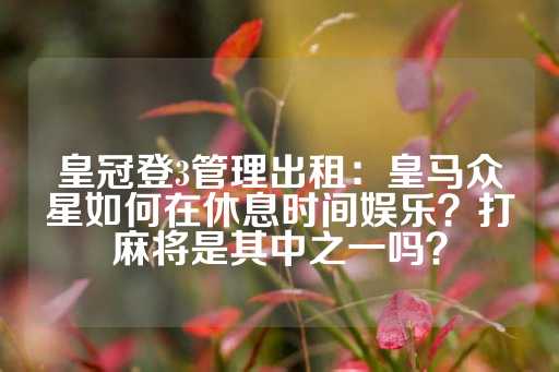 皇冠登3管理出租：皇马众星如何在休息时间娱乐？打麻将是其中之一吗？