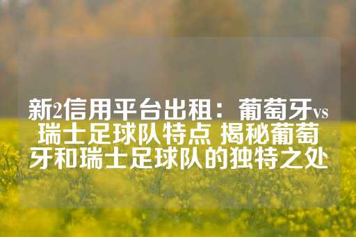 新2信用平台出租：葡萄牙vs瑞士足球队特点 揭秘葡萄牙和瑞士足球队的独特之处