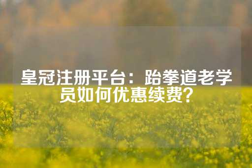 皇冠注册平台：跆拳道老学员如何优惠续费？