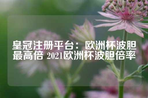 皇冠注册平台：欧洲杯波胆最高倍 2021欧洲杯波胆倍率