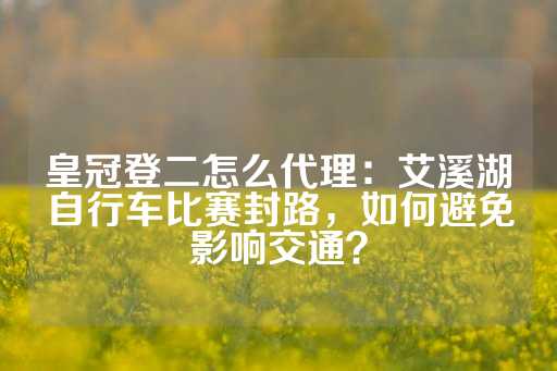 皇冠登二怎么代理：艾溪湖自行车比赛封路，如何避免影响交通？-第1张图片-皇冠信用盘出租