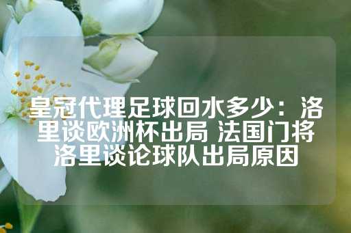 皇冠代理足球回水多少：洛里谈欧洲杯出局 法国门将洛里谈论球队出局原因