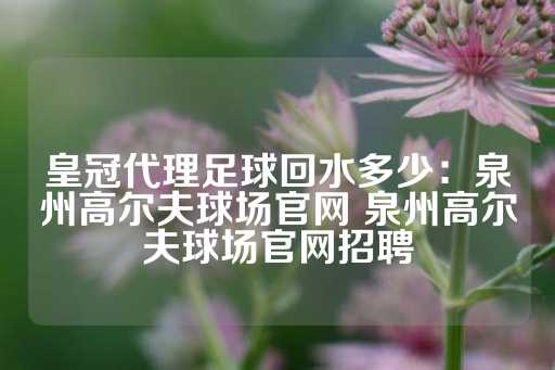 皇冠代理足球回水多少：泉州高尔夫球场官网 泉州高尔夫球场官网招聘