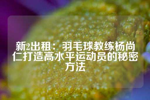 新2出租：羽毛球教练杨尚仁打造高水平运动员的秘密方法