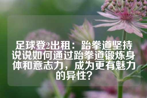 足球登2出租：跆拳道坚持说说如何通过跆拳道锻炼身体和意志力，成为更有魅力的异性？