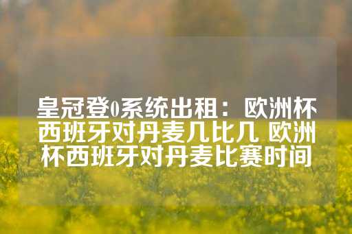 皇冠登0系统出租：欧洲杯西班牙对丹麦几比几 欧洲杯西班牙对丹麦比赛时间